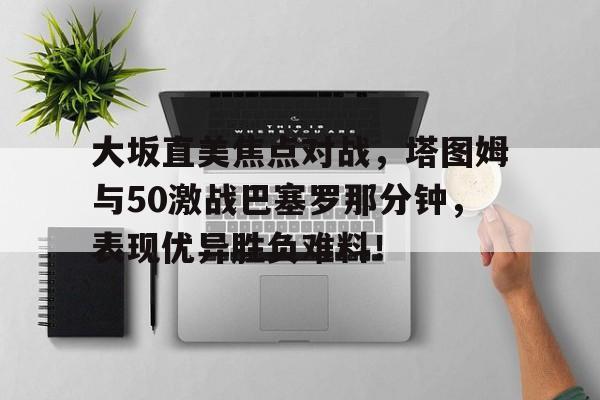 大坂直美焦点对战，塔图姆与50激战巴塞罗那分钟，表现优异胜负难料！九游手游中心