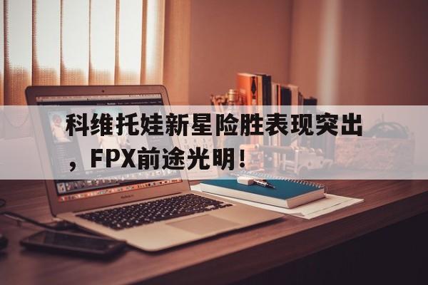 包含科维托娃新星险胜表现突出，FPX前途光明！的词条九游平台下载安装